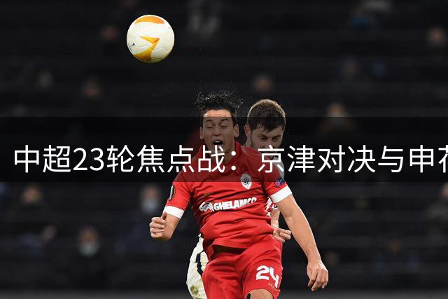 中超23轮焦点战：京津对决与申花保级关键战